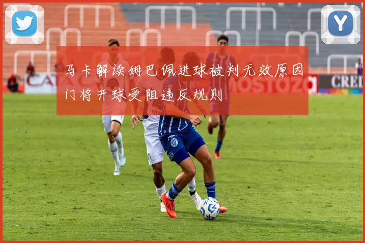 马卡解读姆巴佩进球被判无效原因门将开球受阻违反规则