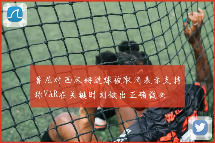 鲁尼对西汉姆进球被取消表示支持称VAR在关键时刻做出正确裁决