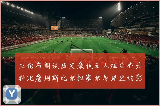 杰伦布朗谈历史最佳五人组合乔丹科比詹姆斯比尔拉塞尔与库里的影响力
