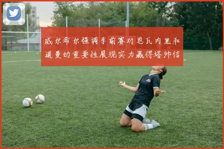 威尔希尔强调季前赛对恩瓦内里和道曼的重要性展现实力赢得塔帅信任