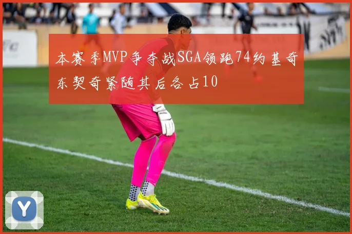 本赛季MVP争夺战SGA领跑74约基奇东契奇紧随其后各占10
