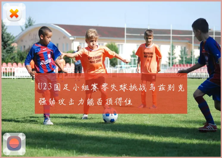 U23国足小组赛零失球挑战乌兹别克强劲攻击力能否顶得住